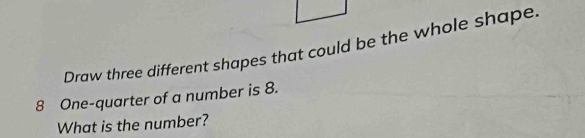 Draw three different shapes that could be the whole shape.
8 One-quarter of a number is 8. 
What is the number?