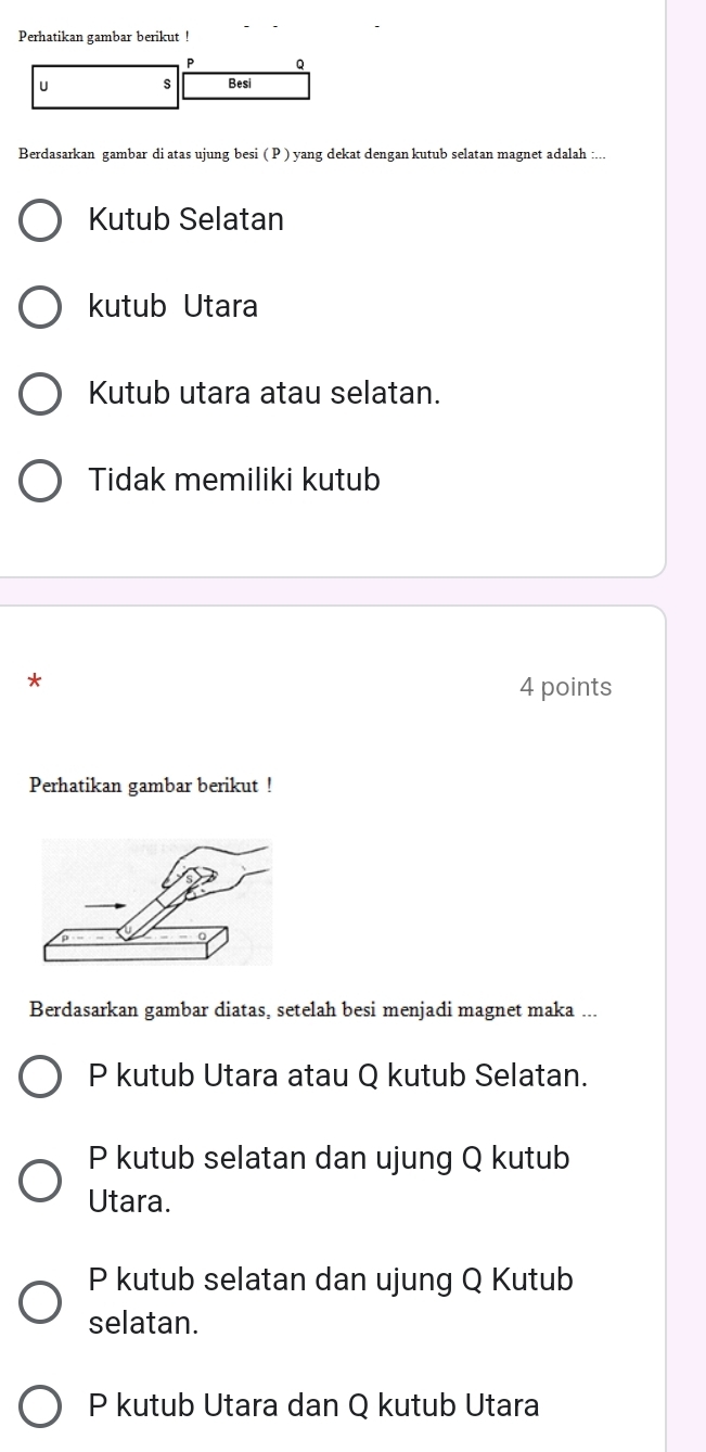 Perhatikan gambar berikut !
P Q
U s Besi
Berdasarkan gambar di atas ujung besi ( P ) yang dekat dengan kutub selatan magnet adalah :...
Kutub Selatan
kutub Utara
Kutub utara atau selatan.
Tidak memiliki kutub
*
4 points
Perhatikan gambar berikut !
Berdasarkan gambar diatas, setelah besi menjadi magnet maka ...
P kutub Utara atau Q kutub Selatan.
P kutub selatan dan ujung Q kutub
Utara.
P kutub selatan dan ujung Q Kutub
selatan.
P kutub Utara dan Q kutub Utara