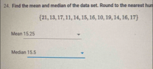 Find the mean and median of the data set. Round to the nearest hun
 21,13,17,11,14,15,16,10,19,14,16,17
Mean 15.25
Median 15.5