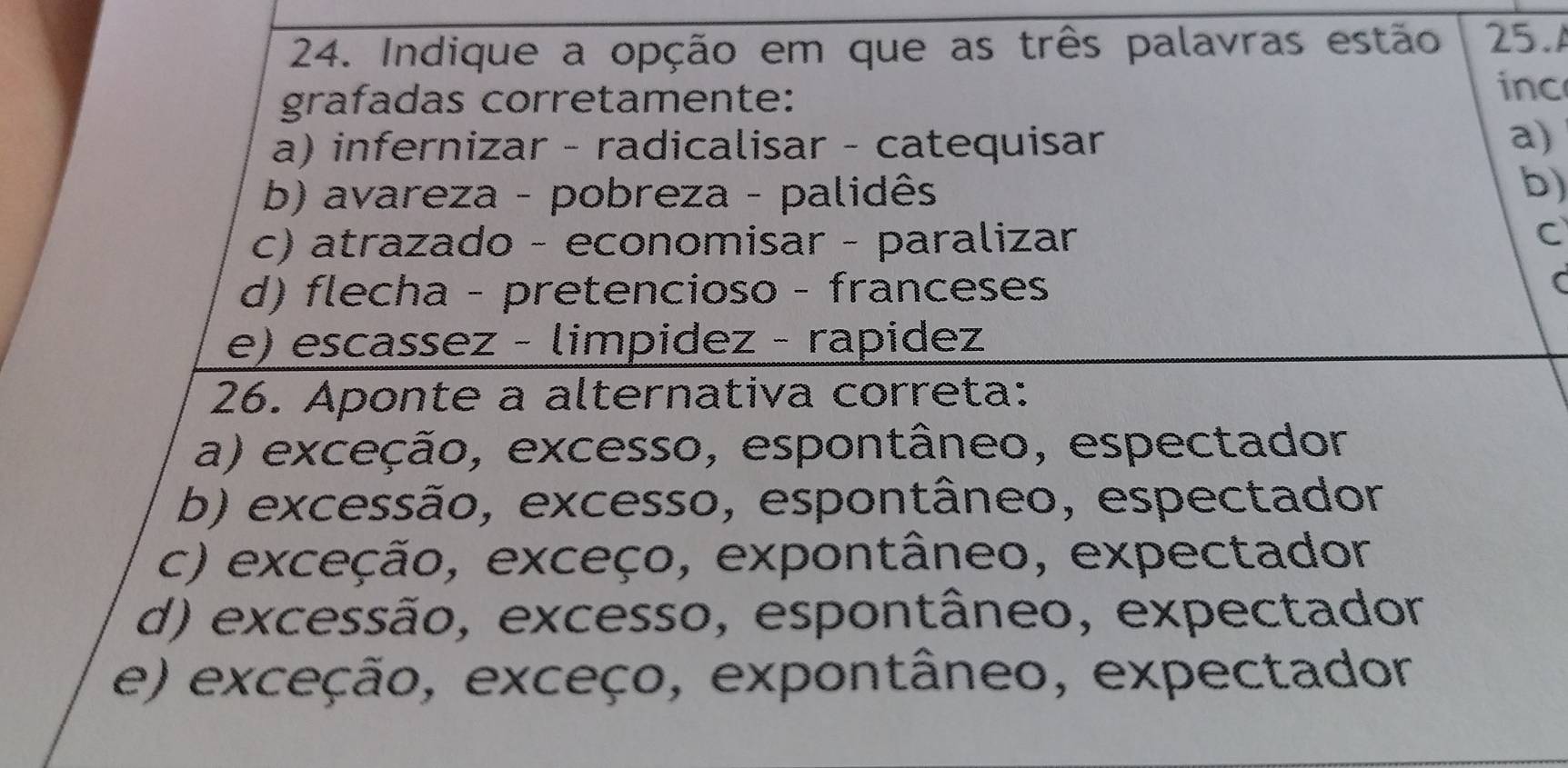 Indique a opção em que as três palavras estão 25.A
grafadas corretamente:
inc
a) infernizar - radicalisar - catequisar
a)
b) avareza - pobreza - palidês
b)
c) atrazado - economisar - paralizar
C
d) flecha - pretencioso - franceses
e) escassez - limpidez - rapidez
26. Aponte a alternativa correta:
a) exceção, excesso, espontâneo, espectador
b) excessão, excesso, espontâneo, espectador
c) exceção, exceço, expontâneo, expectador
d) excessão, excesso, espontâneo, expectador
e) exceção, exceço, expontâneo, expectador