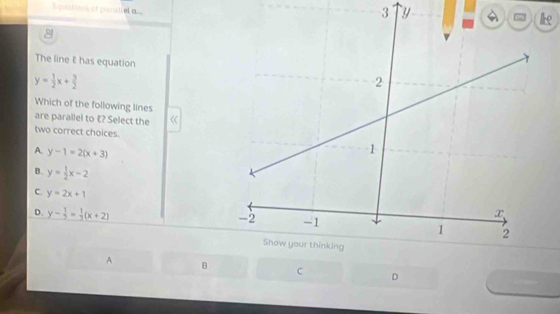 Equations of parallel a...
3 y
k
The line has equation
y= 1/2 x+ 3/2 
Which of the following lines
are parallel to 《? Select the
two correct choices.
A. y-1=2(x+3)
B. y= 1/2 x-2
C. y=2x+1
D. y- 1/5 = 1/3 (x+2)
A
B
C
D