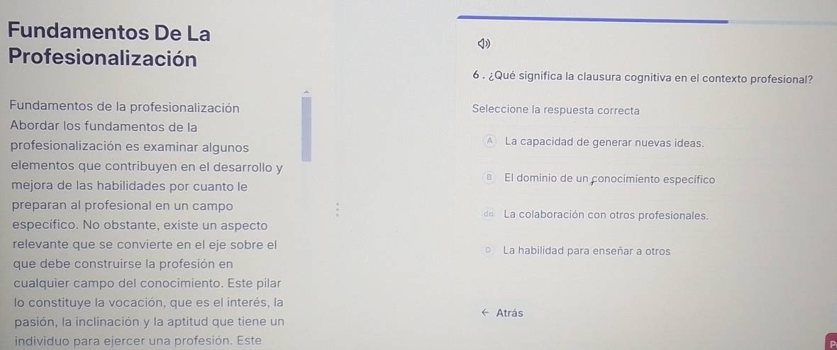 Fundamentos De La
Profesionalización
6 . ¿Qué significa la clausura cognitiva en el contexto profesional?
Fundamentos de la profesionalización Seleccione la respuesta correcta
Abordar los fundamentos de la
profesionalización es examinar algunos
A La capacidad de generar nuevas ideas.
elementos que contribuyen en el desarrollo y El dominio de un conocimiento específico
mejora de las habilidades por cuanto le
preparan al profesional en un campo de La colaboración con otros profesionales.
específico. No obstante, existe un aspecto
relevante que se convierte en el eje sobre el La habilidad para enseñar a otros
que debe construirse la profesión en
cualquier campo del conocimiento. Este pilar
lo constituye la vocación, que es el interés, la
Atrás
pasión, la inclinación y la aptitud que tiene un
individuo para ejercer una profesión. Este