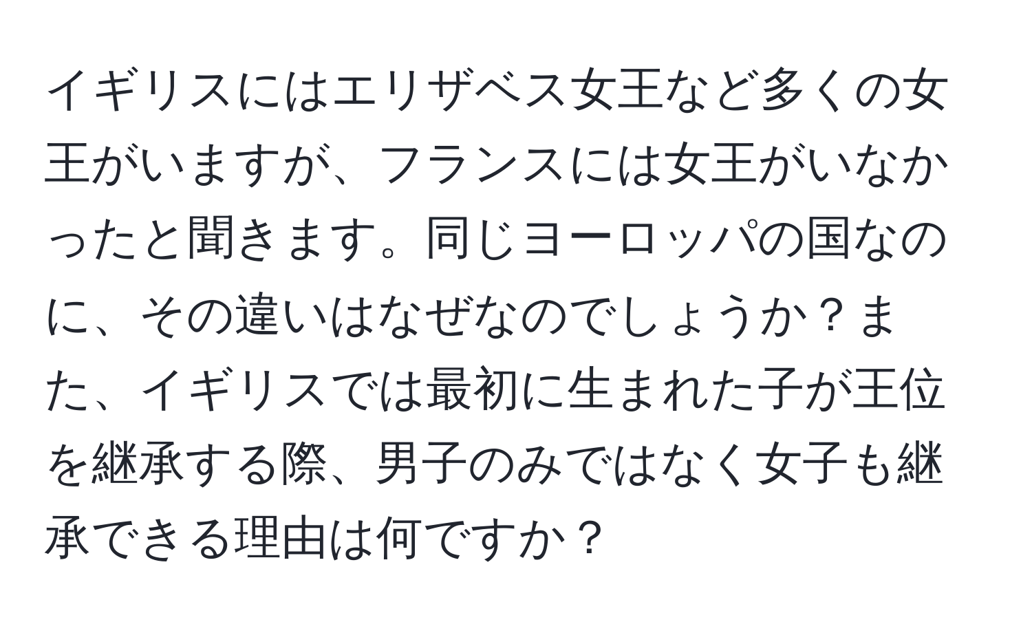 イギリスにはエリザベス女王など多くの女王がいますが、フランスには女王がいなかったと聞きます。同じヨーロッパの国なのに、その違いはなぜなのでしょうか？また、イギリスでは最初に生まれた子が王位を継承する際、男子のみではなく女子も継承できる理由は何ですか？