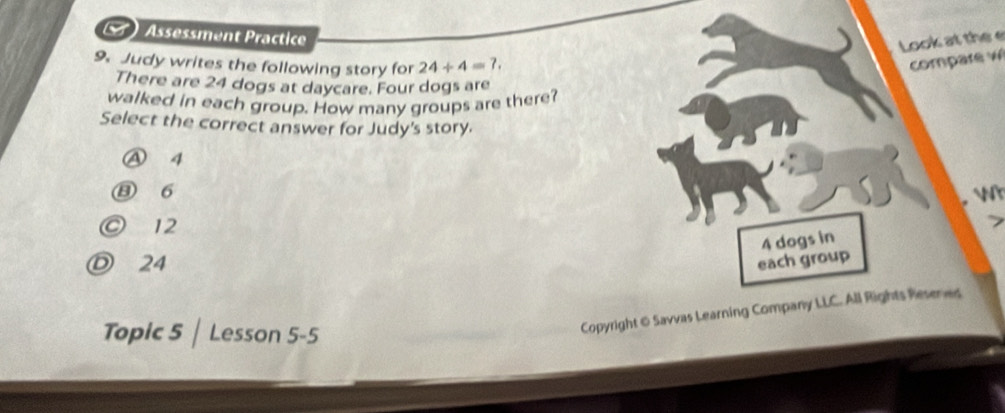 ) Assessment Practice
Look at the e
9. Judy writes the following story for 24/ 4=7. 
compare w
There are 24 dogs at daycare. Four dogs are
walked in each group. How many groups are there?
Select the correct answer for Judy's story.
④ 4
⑬ 6
r
◎ 12
7
4 dogs in
Ⓓ 24 each group
Topic 5 | Lesson 5-5
Copyright & Savvas Learning Company LLC. All Rights Resenes