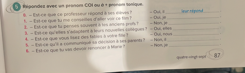 Répondez avec un pronom COI ou à + pronom tonique.
0. — Est-ce que ce professeur répond à ses élèves? - Oui, il_
.
1. — Est-ce que tu me conseilles d'aller voir ce film? - Oui, je_
.
2. — Est-ce que tu penses souvent à tes anciens profs ? - Non, je_
"
3. — Est-ce qu'elles s'adaptent à leurs nouvelles collègues ? - Oui, elles__
4. — Est-ce que vous lisez des fables à votre fille? - Oui, nous
5. — Est-ce qu'il a communiqué sa décision à ses parents ? - Non, il — Non, je_
.
6. — Est-ce que tu vas devoir renoncer à Marie?
quatre-vingt-sept 87