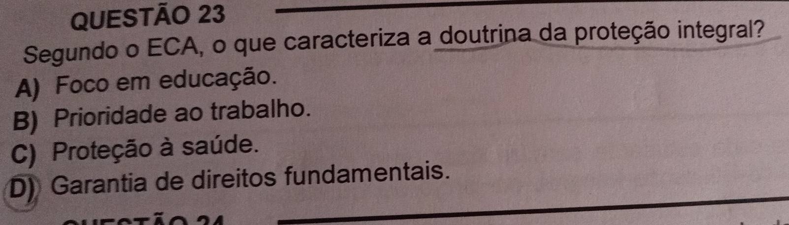 Segundo o ECA, o que caracteriza a doutrina da proteção integral?
A) Foco em educação.
B) Prioridade ao trabalho.
C) Proteção à saúde.
D) Garantia de direitos fundamentais.