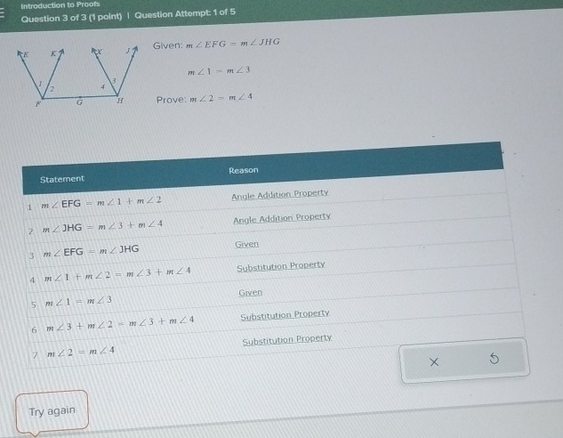 Introduction to Proofs
Question 3 of 3 (1 point) | Question Attempt: 1 of 5
Given: m∠ EFG=m∠ JHG
m∠ 1=m∠ 3
Prove: m∠ 2=m∠ 4
Try again