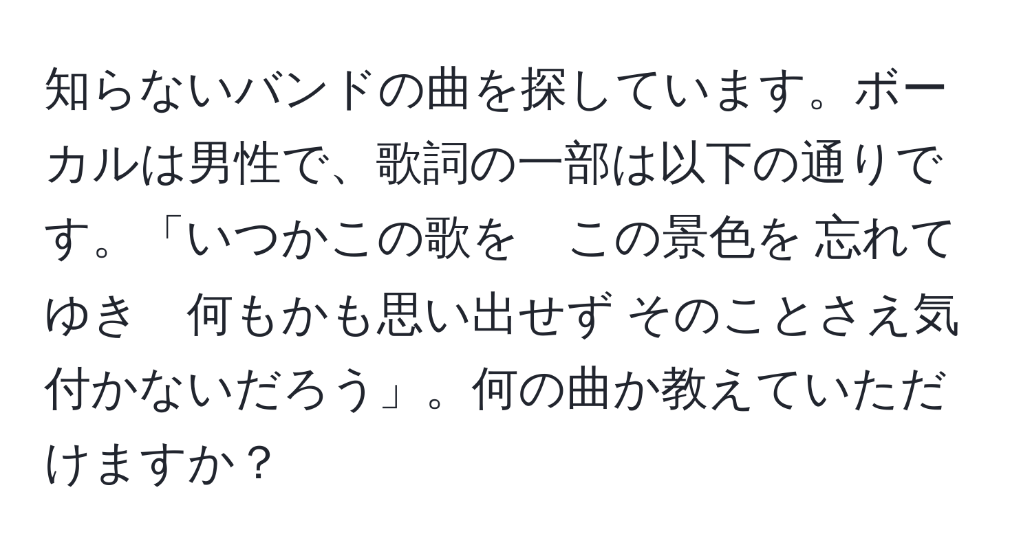 知らないバンドの曲を探しています。ボーカルは男性で、歌詞の一部は以下の通りです。「いつかこの歌を　この景色を 忘れてゆき　何もかも思い出せず そのことさえ気付かないだろう」。何の曲か教えていただけますか？