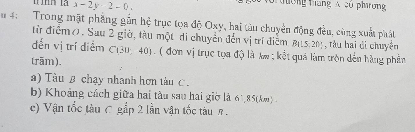 trình là x-2y-2=0. 
T đường tháng △ CO phuong 
u 4： Trong mặt phăng găn hệ trục tọa độ Oxy, hai tàu chuyền động đều, cùng xuất phát 
từ điểm0. Sau 2 giờ, tàu một di chuyển đến vị trí điểm B(15;20) , tàu hai di chuyền 
đến vị trí điểm C(30;-40) ( đơn vị trục tọa độ là km; kết quả làm tròn đến hàng phần 
trăm). 
a) Tàu B chạy nhanh hơn tàu C. 
b) Khoảng cách giữa hai tàu sau hai giờ là 61, 85(km). 
c) Vận tốc tàu C gấp 2 lần vận tốc tàu B.