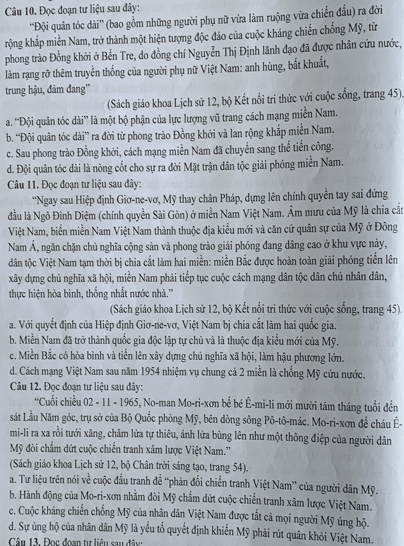 Đọc đoạn tư liệu sau đây:
“Đội quân tóc dài” (bao gồm những người phụ nữ vừa làm ruộng vừa chiến đấu) ra đời
krộng khắp miền Nam, trở thành một hiện tượng độc đáo của cuộc kháng chiến chống Mỹ, từ
phong trào Đồng khởi ở Bến Tre, do đồng chí Nguyễn Thị Định lãnh đạo đã được nhân cứu nước,
làm rạng rỡ thêm truyền thống của người phụ nữ Việt Nam: anh hùng, bắt khuất,
trung hậu, đảm đang''
(Sách giáo khoa Lịch sử 12, bộ Kết nổi tri thức với cuộc sống, trang 45).
a. “Đội quân tóc dài” là một bộ phận của lực lượng vũ trang cách mạng miền Nam.
b. “Đội quân tóc dài” ra đời từ phong trào Đồng khởi và lan rộng khắp miền Nam.
c. Sau phong trào Đồng khởi, cách mạng miền Nam đã chuyển sang thế tiến công.
d. Đội quân tóc dài là nòng cốt cho sự ra đời Mặt trận dân tộc giải phóng miền Nam.
Câu 11. Đọc đoạn tư liệu sau đây:
*Ngay sau Hiệp định Giơ-ne-vơ, Mỹ thay chân Pháp, dựng lên chính quyền tay sai đứng
đầu là Ngô Đình Diệm (chính quyền Sài Gòn) ở miền Nam Việt Nam. Âm mưu của Mỹ là chia cắt
Việt Nam, biển miền Nam Việt Nam thành thuộc địa kiểu mới và căn cứ quân sự của Mỹ ở Đông
Nam Á, ngăn chặn chủ nghĩa cộng sản và phong trào giải phóng đang dâng cao ở khu vực này,
dân tộc Việt Nam tạm thời bị chia cắt làm hai miền: miền Bắc được hoàn toàn giải phóng tiến lên
xây dựng chủ nghĩa xã hội, miền Nam phải tiếp tục cuộc cách mạng dân tộc dân chủ nhân dân,
thực hiện hòa bình, thống nhất nước nhà.”
(Sách giáo khoa Lịch sử 12, bộ Kết nổi tri thức với cuộc sống, trang 45).
a. Với quyết định của Hiệp định Giơ-ne-vơ, Việt Nam bị chia cắt làm hai quốc gia.
b. Miền Nam đã trở thành quốc gia độc lập tự chủ và là thuộc địa kiều mới của Mỹ.
c. Miền Bắc có hòa bình và tiến lên xây dựng chủ nghĩa xã hội, làm hậu phương lớn.
d. Cách mạng Việt Nam sau năm 1954 nhiệm vụ chung cả 2 miền là chống Mỹ cứu nước.
Câu 12. Đọc đoạn tư liệu sau đây:
“Cuối chiều 02 - 11 - 1965, No-man Mo-ri-xơn bế bé Ê-mi-li mới mười tám tháng tuổi đến
sát Lầu Năm góc, trụ sở của Bộ Quốc phòng Mỹ, bên dòng sông Pô-tô-mác. Mo-ri-xơn để cháu Ê-
mi-li ra xa rồi tưới xăng, châm lửa tự thiêu, ánh lửa bùng lên như một thông điệp của người dân
Mỹ đòi chấm dứt cuộc chiến tranh xâm lược Việt Nam.'
(Sách giáo khoa Lịch sử 12, bộ Chân trời sáng tạo, trang 54).
a. Tư liệu trên nói về cuộc đầu tranh đề “phản đối chiến tranh Việt Nam” của người dân Mỹ.
b. Hành động của Mo-ri-xơn nhằm đòi Mỹ chẩm dứt cuộc chiến tranh xâm lược Việt Nam.
c. Cuộc kháng chiến chống Mỹ của nhân dân Việt Nam được tất cả mọi người Mỹ ủng hộ.
d. Sự ủng hộ của nhân dân Mỹ là yếu tố quyết định khiến Mỹ phải rút quân khỏi Việt Nam.
Câu 13. Đọc đoan tư liêu sau đây: