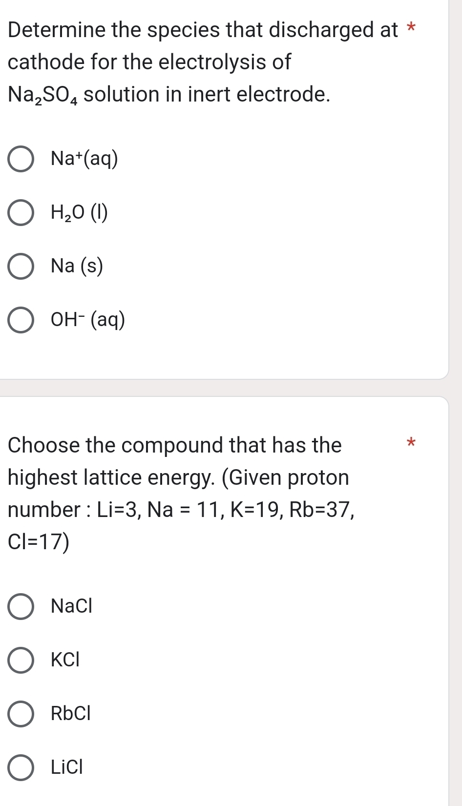 Determine the species that discharged at *
cathode for the electrolysis of
Na_2SO_4 solution in inert electrode.
Na^+(aq)
H_2O(l)
Na(s)
OH^-(aq)
Choose the compound that has the
*
highest lattice energy. (Given proton
number : Li=3, Na=11, K=19, Rb=37,
CI=17)
NaCl
KCl
RbCl
LiCl