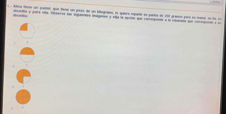 Tetming
1.- Alma tiene un pastel, que tiene un peso de un kilogramo, lo quiere repartir en partes de 250 gramos para su mamá, su tía, su
abuelita:
abuelita y para ella. Observe las siguientes imágenes y elija la opción que corresponde a la rebanada que corresponde a su
 1/4  .  1/4  .  1/4 
 1/4 