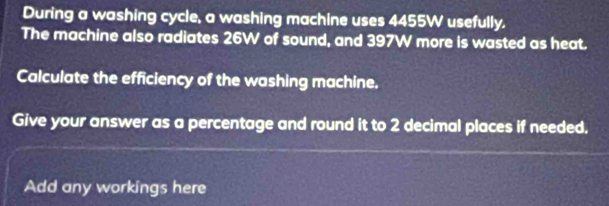 During a washing cycle, a washing machine uses 4455W usefully. 
The machine also radiates 26W of sound, and 397W more is wasted as heat. 
Calculate the efficiency of the washing machine. 
Give your answer as a percentage and round it to 2 decimal places if needed. 
Add any workings here