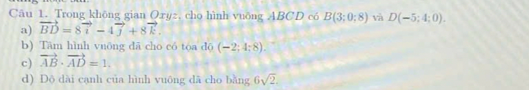 Trong không gian Oxyz, cho hình vuỡng ABCD có B(3;0;8) và D(-5;4;0). 
a) vector BD=8vector i-4vector j+8vector k. 
b) Tâm hình vuōng dã cho có tọa độ (-2;4;8). 
c) vector AB· vector AD=1. 
d) Dộ dài cạnh của hình vuông dã cho bằng 6sqrt(2).