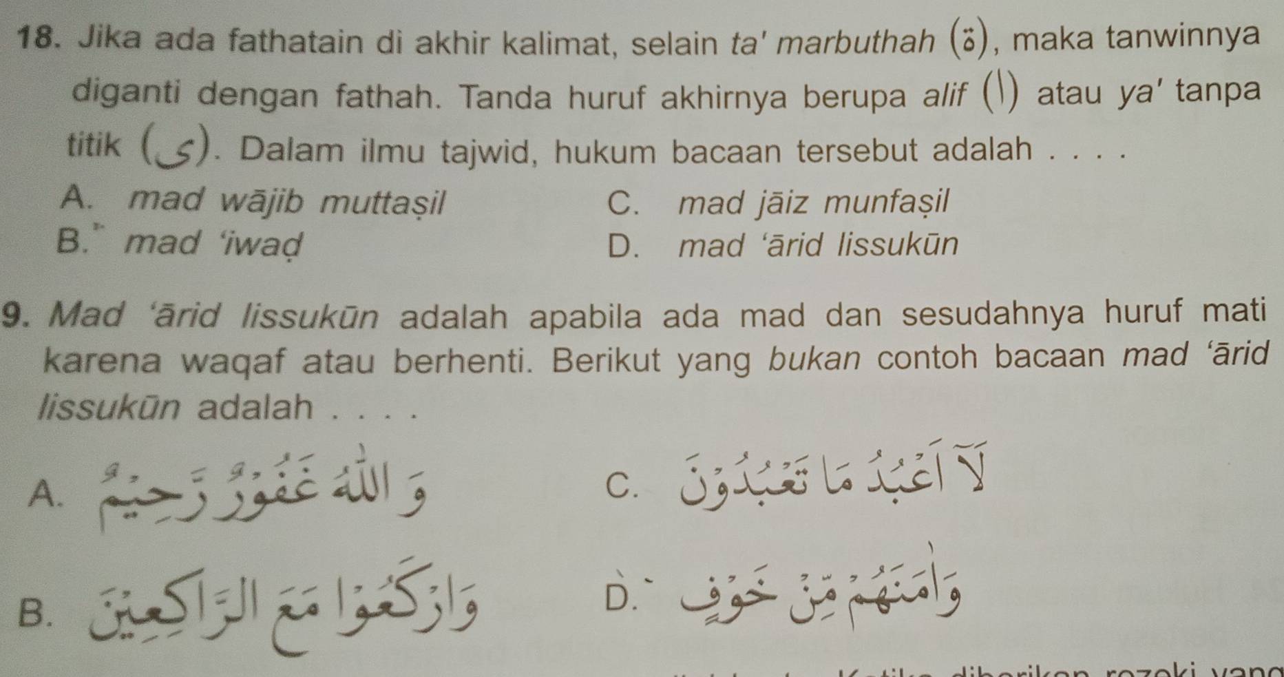 Jika ada fathatain di akhir kalimat, selain ta' marbuthah (vector circ ) , maka tanwinnya
diganti dengan fathah. Tanda huruf akhirnya berupa alif () atau ya' tanpa
titik ( ;). Dalam ilmu tajwid, hukum bacaan tersebut adalah . . . .
A. mad wājib muttaşil C. mad jāiz munfaşil
B.” mad ‘iwad D. mad ‘ārid lissukūn
9. Mad ‘ārid lissukūn adalah apabila ada mad dan sesudahnya huruf mati
karena waqaf atau berhenti. Berikut yang bukan contoh bacaan mad ‘ārid
lissukūn adalah . . . .
A.
c. Sis L teí
B. AS D