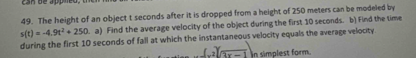 can be apphed, 
49. The height of an object t seconds after it is dropped from a height of 250 meters can be modeled by
s(t)=-4.9t^2+250. a) Find the average velocity of the object during the first 10 seconds. b) Find the time 
during the first 10 seconds of fall at which the instantaneous velocity equals the average velocity.
(x^2)(sqrt(3x-1)) in simplest form.