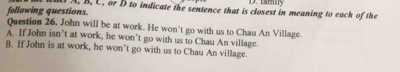 famny
A, B, C, or D to indicate the sentence that is closest in meaning to each of the
following questions.
Question 26. John will be at work. He won’t go with us to Chau An Village.
A. If John isn’t at work, he won’t go with us to Chau An village.
B. If John is at work, he won’t go with us to Chau An village.