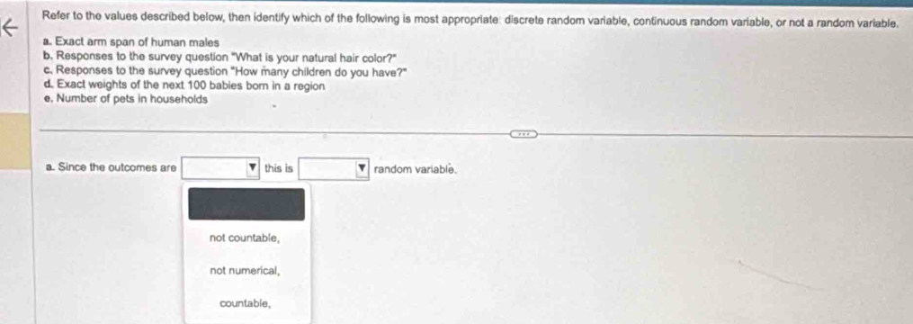 Refer to the values described below, then identify which of the following is most appropriate: discrete random variable, continuous random variable, or not a random variable.
a. Exact arm span of human males
b. Responses to the survey question "What is your natural hair color?"
c. Responses to the survey question "How many children do you have?"
d. Exact weights of the next 100 babies born in a region
e, Number of pets in households
a. Since the outcomes are this is random variable.
not countable,
not numerical,
countable,