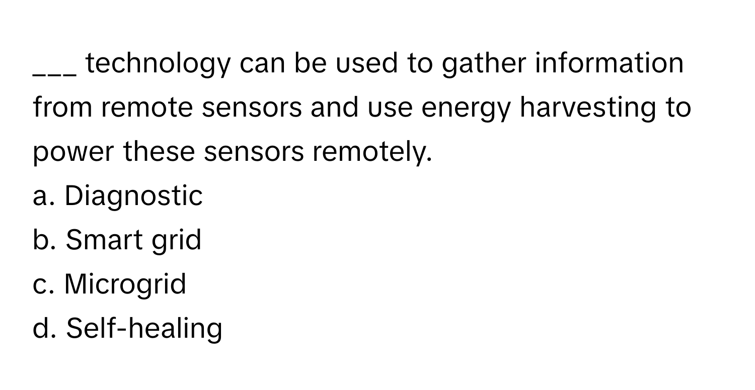 technology can be used to gather information from remote sensors and use energy harvesting to power these sensors remotely.

a. Diagnostic
b. Smart grid
c. Microgrid
d. Self-healing