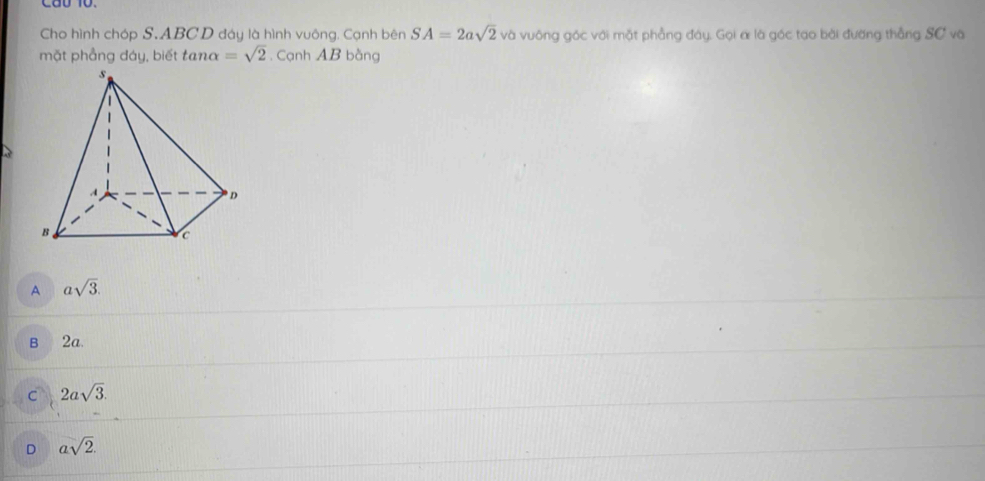 Cho hình chóp S. ABCD đáy là hình vuông. Cạnh bên SA=2asqrt(2) và vuông góc với mặt phẳng đây, Gọi α là gốc tạo bài đường thẳng SC và
mặt phẳng đáy, biết tan alpha =sqrt(2). Cạnh AB bàng
A asqrt(3).
B 2a.
C 2asqrt(3).
D asqrt(2).