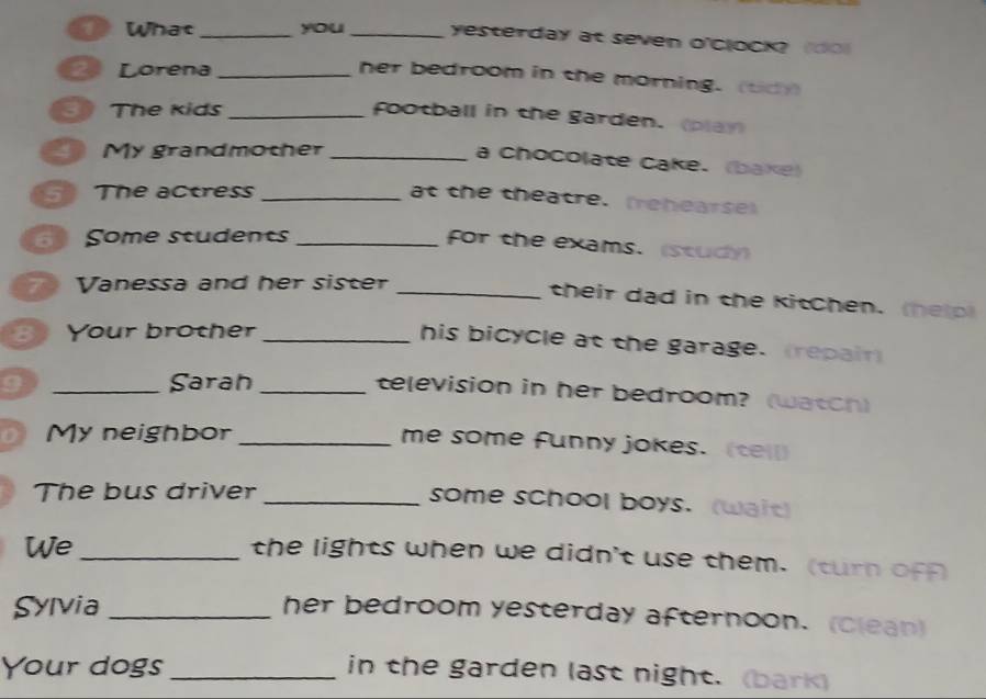 What _you _yesterday at seven o'ClOCK? (do) 
2 Lorena_ 
her bedroom in the morning. (td) 
3 The kids_ 
football in the garden. (play 
My grandmother_ 
a Chocolate Cake. (bake) 
The actress_ 
at the theatre. (rehearse) 
Some students_ 
for the exams. (study 
Vanessa and her sister_ 
their dad in the kitchen. (help 
B Your brother_ 
his bicycle at the garage. (repair) 
9 _Sarah_ 
television in her bedroom? (watch) 
a My neighbor_ 
me some funny jokes. (tel) 
The bus driver _some school boys. (wait) 
We_ 
the lights when we didn't use them. (turn ofA 
Sylvia_ 
her bedroom yesterday afternoon. (clean) 
Your dogs _in the garden last night. (bark)