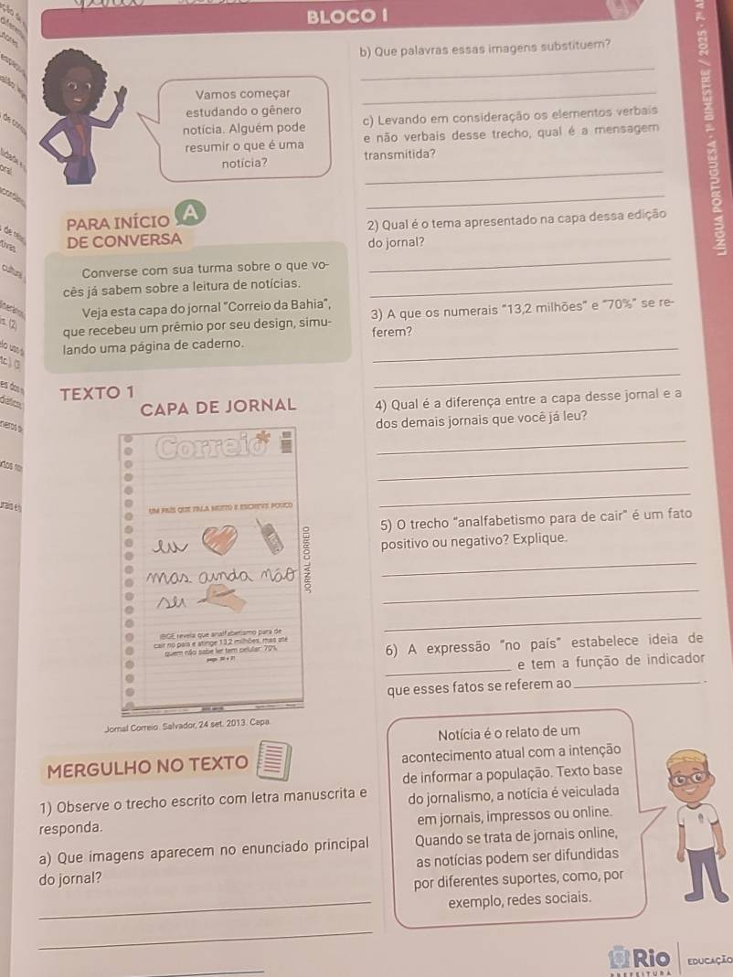 BLOCO I
ção a difer
  
b) Que palavras essas imagens substituem?
    
 
_
Vamos começar_
estudando o gênero
de con
notícia. Alguém pode c) Levando em consideração os elementos verbais
resumir o que é uma e não verbais desse trecho, qual é a mensagem
_
toda
notícia? transmitida?
oral
cfio
_
PARA INÍCIO A
2) Qual é o tema apresentado na capa dessa edição
, de néu
tas DE CONVERSA do jornal?
cutr Converse com sua turma sobre o que vo-
_
cês já sabem sobre a leitura de notícias._
Veja esta capa do jornal "Correio da Bahia",
(2) que recebeu um prêmio por seu design, simu- 3) A que os numerais "13,2 milhões" e "70%" se re-
Bo use é lando uma página de caderno. ferem?
1c )(3
es dos « TEXTO 1
_
détco,
CAPA DE JORNAL 4) Qual é a diferença entre a capa desse jornal e a
nems a
dos demais jornais que você já leu?
Correid
_
iãos tor
_
um prís que tnla motto e escreve pogco
_
5) O trecho "analfabetismo para de cair" é um fato
positivo ou negativo? Explique
m a  an d  
_
   
_
BCE revela que analfabetamo para de
_
cair no pais e atinge 132 milhões, mas ate
quem não sabe ler tem celular: 70%, 6) A expressão "no país" estabelece ideia de
3  
_
e tem a função de indicador
que esses fatos se referem ao
_
Jornal Correio. Salvador, 24 set. 2013. Capa
Notícia é o relato de um
MERGULHO NO TEXTO acontecimento atual com a intenção
de informar a população. Texto base
1) Observe o trecho escrito com letra manuscrita e do jornalismo, a notícia é veiculada
responda. em jornais, impressos ou online.
a) Que imagens aparecem no enunciado principal Quando se trata de jornais online,
do jornal? as notícias podem ser difundidas
por diferentes suportes, como, por
_exemplo, redes sociais.
_
_
Rio educação