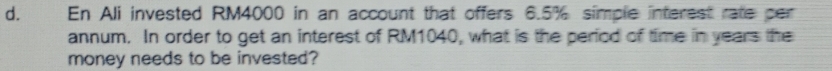 En Ali invested RM4000 in an account that offers 6.5% simple interest rate per 
annum. In order to get an interest of RM1040, what is the period of time in years the 
money needs to be invested?