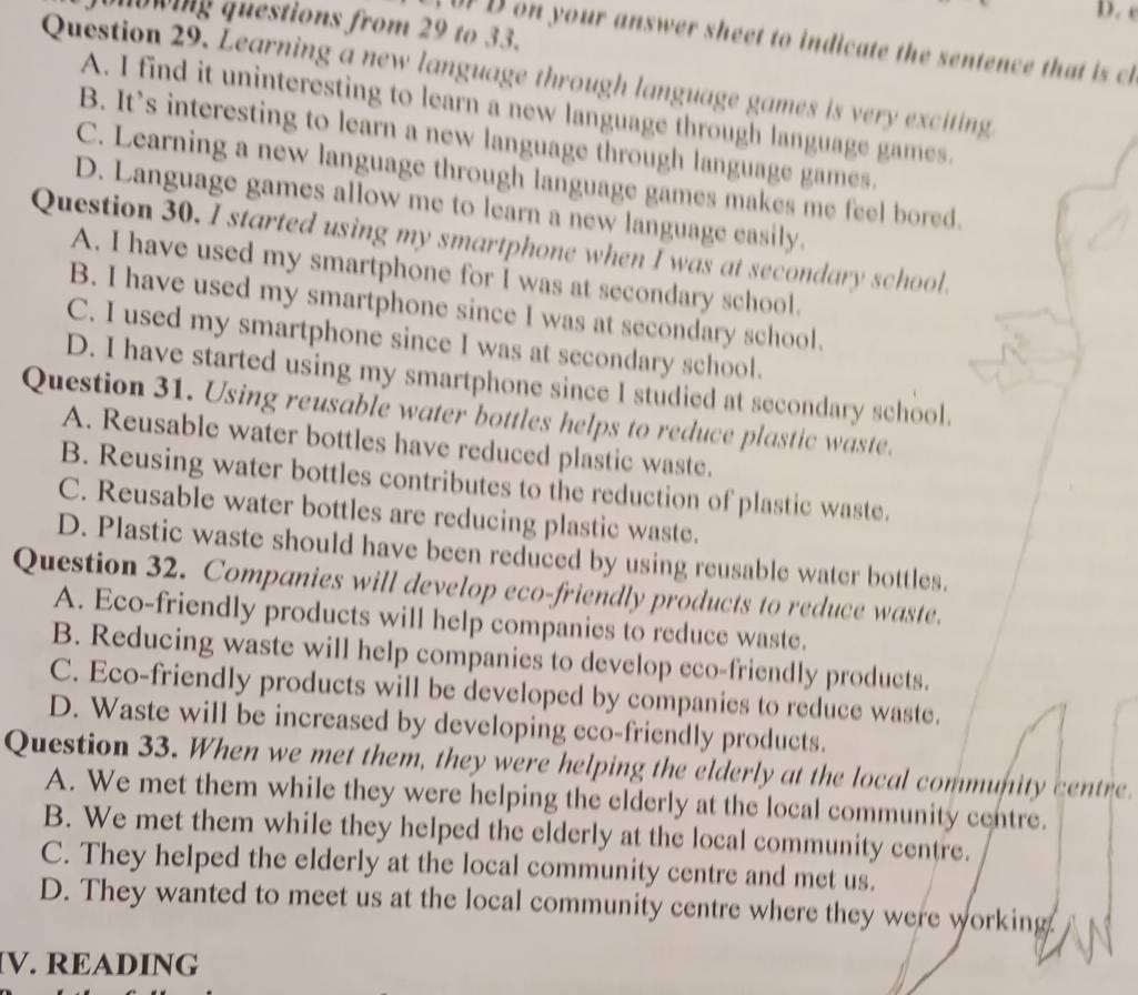 owing questions from 29 to 33.
DF D on your answer sheet to indicate the sentence that is ch
Question 29. Learning a new language through language games is very exciting
A. I find it uninteresting to learn a new language through language games.
B. It's interesting to learn a new language through language games.
C. Learning a new language through language games makes me feel bored.
D. Language games allow me to learn a new language easily.
Question 30. I started using my smartphone when I was at secondary school.
A. I have used my smartphone for I was at secondary school.
B. I have used my smartphone since I was at secondary school.
C. I used my smartphone since I was at secondary school.
D. I have started using my smartphone since I studied at secondary school.
Question 31. Using reusable water bottles helps to reduce plastic waste.
A. Reusable water bottles have reduced plastic waste.
B. Reusing water bottles contributes to the reduction of plastic waste.
C. Reusable water bottles are reducing plastic waste.
D. Plastic waste should have been reduced by using reusable water bottles.
Question 32. Companies will develop eco-friendly products to reduce waste.
A. Eco-friendly products will help companies to reduce waste.
B. Reducing waste will help companies to develop eco-friendly products.
C. Eco-friendly products will be developed by companies to reduce waste.
D. Waste will be increased by developing eco-friendly products.
Question 33. When we met them, they were helping the elderly at the local community centre.
A. We met them while they were helping the elderly at the local community centre.
B. We met them while they helped the elderly at the local community centre.
C. They helped the elderly at the local community centre and met us.
D. They wanted to meet us at the local community centre where they were working.
IV. READING