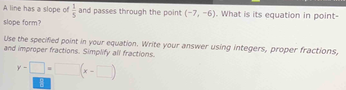 A line has a slope of  1/5  and passes through the point (-7,-6). What is its equation in point- 
slope form? 
Use the specified point in your equation. Write your answer using integers, proper fractions, 
and improper fractions. Simplify all fractions.
y-□ =□ (x-□ )
 □ /□  