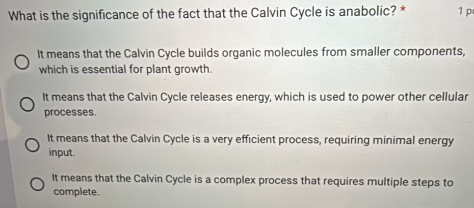 What is the significance of the fact that the Calvin Cycle is anabolic? * 1 p
It means that the Calvin Cycle builds organic molecules from smaller components,
which is essential for plant growth.
It means that the Calvin Cycle releases energy, which is used to power other cellular
processes.
It means that the Calvin Cycle is a very efficient process, requiring minimal energy
input.
It means that the Calvin Cycle is a complex process that requires multiple steps to
complete.