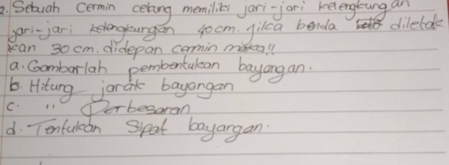 Sebuah cermin cering memiliks jari-jari kelengsung an 
gari-jari kelengungan jocm. jilca benda 
dilelde 
can 30 cm. didepan comin maka!l 
a. Gombarlah pembentulen bayangan. 
6. Hiturg jarak bayangan 
C. 11 Perbesaran 
d Tontulcan Sipal bayargan