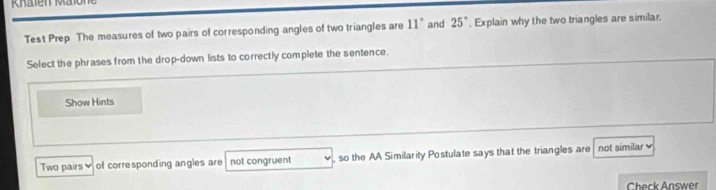 Test Prep The measures of two pairs of corresponding angles of two triangles are 11° and 25°. Explain why the two triangles are similar. 
Select the phrases from the drop-down lists to correctly complete the sentence. 
Show Hints 
Two pairs of corresponding angles are not congruent , so the AA Similarity Postulate says that the triangles are not similar 
Check Answer