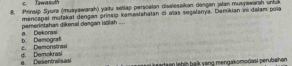 c. Tawasuth
8. Prinsip Syura (musyawarah) yaitu setiap persoalan diselesaikan dengan jalan musýawarah untuk
mencapai mufakat dengan prinsip kemaslahatan di atas segalanya. Demikian ini dalam pola
pemerintahan dikenal dengan istilah ....
a. Dekorasi
b. Demografi
c. Demonstrasi
d. Demokrasi
e. Desentralisasi
ai ea d n lebih baik yang mengakomodasi perubahan .