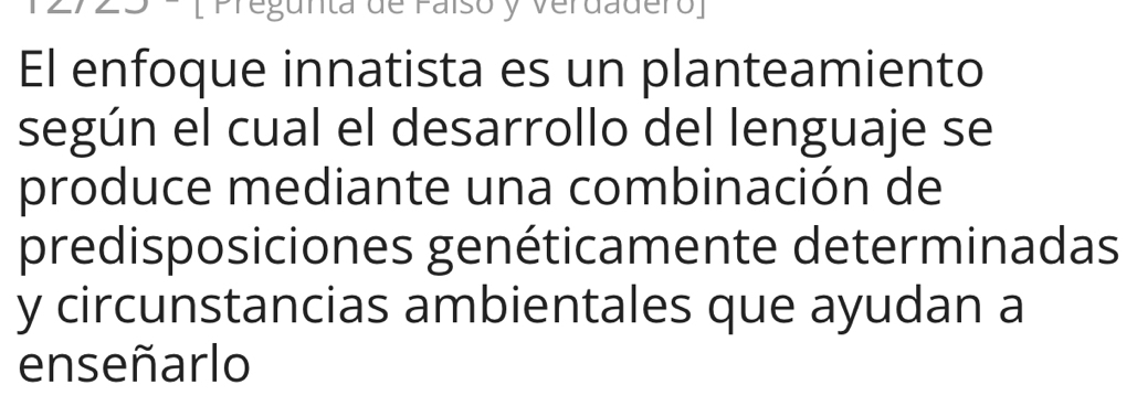 [Pregunta de Faíso y Verdadero] 
El enfoque innatista es un planteamiento 
según el cual el desarrollo del lenguaje se 
produce mediante una combinación de 
predisposiciones genéticamente determinadas 
y circunstancias ambientales que ayudan a 
enseñarlo