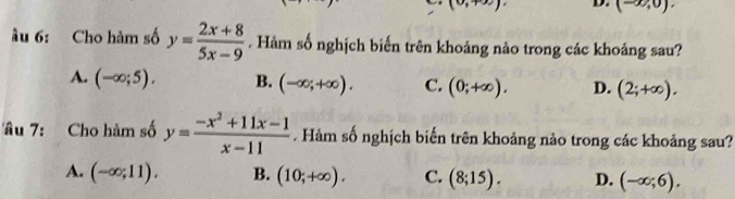 (0,+∈fty ) D. (-∈fty ,0). 
u 6: Cho hàm số y= (2x+8)/5x-9 . Hàm số nghịch biến trên khoảng nảo trong các khoảng sau?
A. (-∈fty ;5). B. (-∈fty ;+∈fty ). C. (0;+∈fty ). D. (2;+∈fty ). 
âu 7: Cho hàm số y= (-x^2+11x-1)/x-11 . Hàm số nghịch biến trên khoảng nào trong các khoảng sau?
A. (-∈fty ;11). B. (10;+∈fty ). C. (8;15). D. (-∈fty ;6).