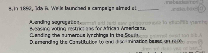 In 1892, Ida B. Wells launched a campaign aimed at_
A.ending segregation.
B.easing voting restrictions for African Americans.
C.ending the numerous lynchings in the South.
D.amending the Constitution to end discrimination based on race.