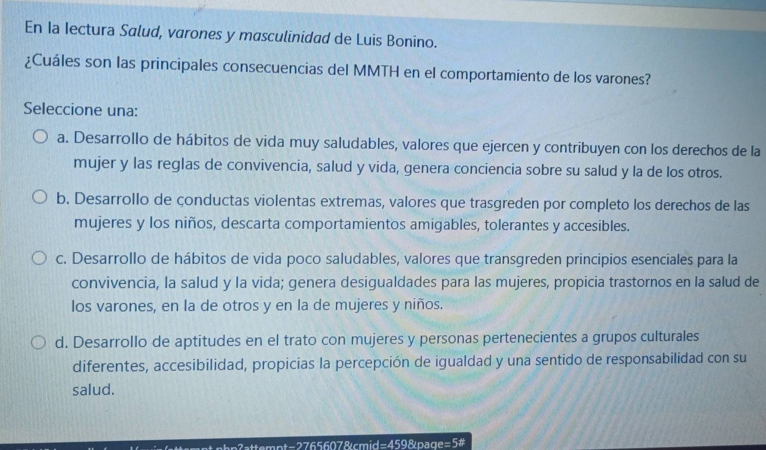 En Ia Iectura Salud, varones y masculinidad de Luis Bonino.
¿Cuáles son las principales consecuencias del MMTH en el comportamiento de los varones?
Seleccione una:
a. Desarrollo de hábitos de vida muy saludables, valores que ejercen y contribuyen con los derechos de la
mujer y las reglas de convivencia, salud y vida, genera conciencia sobre su salud y la de los otros.
b. Desarrollo de çonductas violentas extremas, valores que trasgreden por completo los derechos de las
mujeres y los niños, descarta comportamientos amigables, tolerantes y accesibles.
c. Desarrollo de hábitos de vida poco saludables, valores que transgreden principios esenciales para la
convivencia, la salud y la vida; genera desigualdades para las mujeres, propicia trastornos en la salud de
los varones, en la de otros y en la de mujeres y niños.
d. Desarrollo de aptitudes en el trato con mujeres y personas pertenecientes a grupos culturales
diferentes, accesibilidad, propicias la percepción de igualdad y una sentido de responsabilidad con su
salud.
mpt-2765607&cmid =4598 page=5#