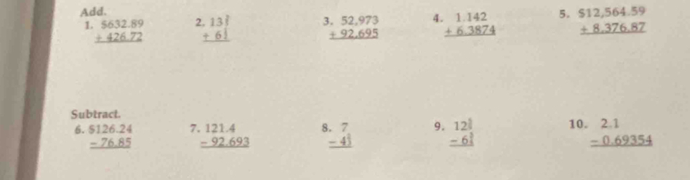 Add. 5. beginarrayr $12,564.59 +8.376.87 hline endarray
1 beginarrayr 5632.89 +426.72 hline endarray beginarrayr 133 +61 hline endarray beginarrayr 3.52,973 +92,695 hline endarray 4 beginarrayr 1.142 +6.3874 hline endarray
Subtract. 
7 
9. 10. 
6. beginarrayr $126.24 -76.85 hline endarray beginarrayr 121.4 -92.693 hline endarray 8 beginarrayr 7 -43 hline endarray beginarrayr 12^(frac 5)3 -6^(frac 5)3 hline endarray beginarrayr 2.1 -0.69354 hline endarray
