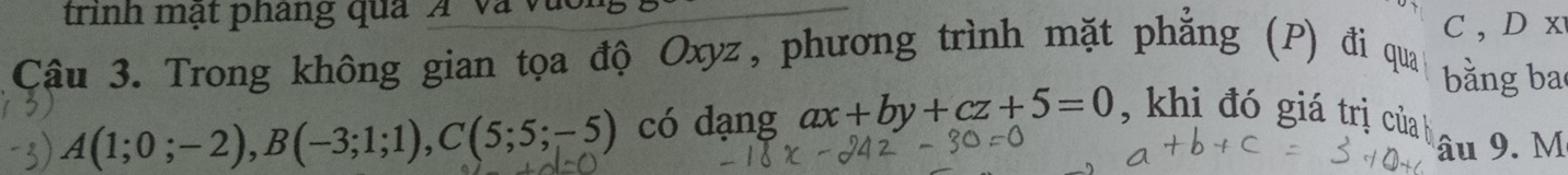 trinh mạt phang qua Á và vực
C, Dx
Câu 3. Trong không gian tọa độ Oxyz, phương trình mặt phẳng (P) đi qua
bằng ba
A(1;0;-2), B(-3;1;1), C(5;5;-5) có dạng ax+by+cz+5=0 , khi đó giá trị của b
âu 9. M