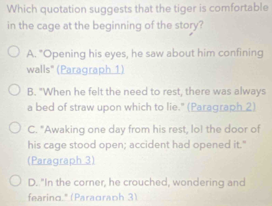 Which quotation suggests that the tiger is comfortable
in the cage at the beginning of the story?
A. "Opening his eyes, he saw about him confining
walls" (Paragraph 1)
B. "When he felt the need to rest, there was always
a bed of straw upon which to lie." (Paragraph 2)
C. "Awaking one day from his rest, lo! the door of
his cage stood open; accident had opened it."
(Paragraph 3)
D. "In the corner, he crouched, wondering and
fearing." (Paraαraph 3)