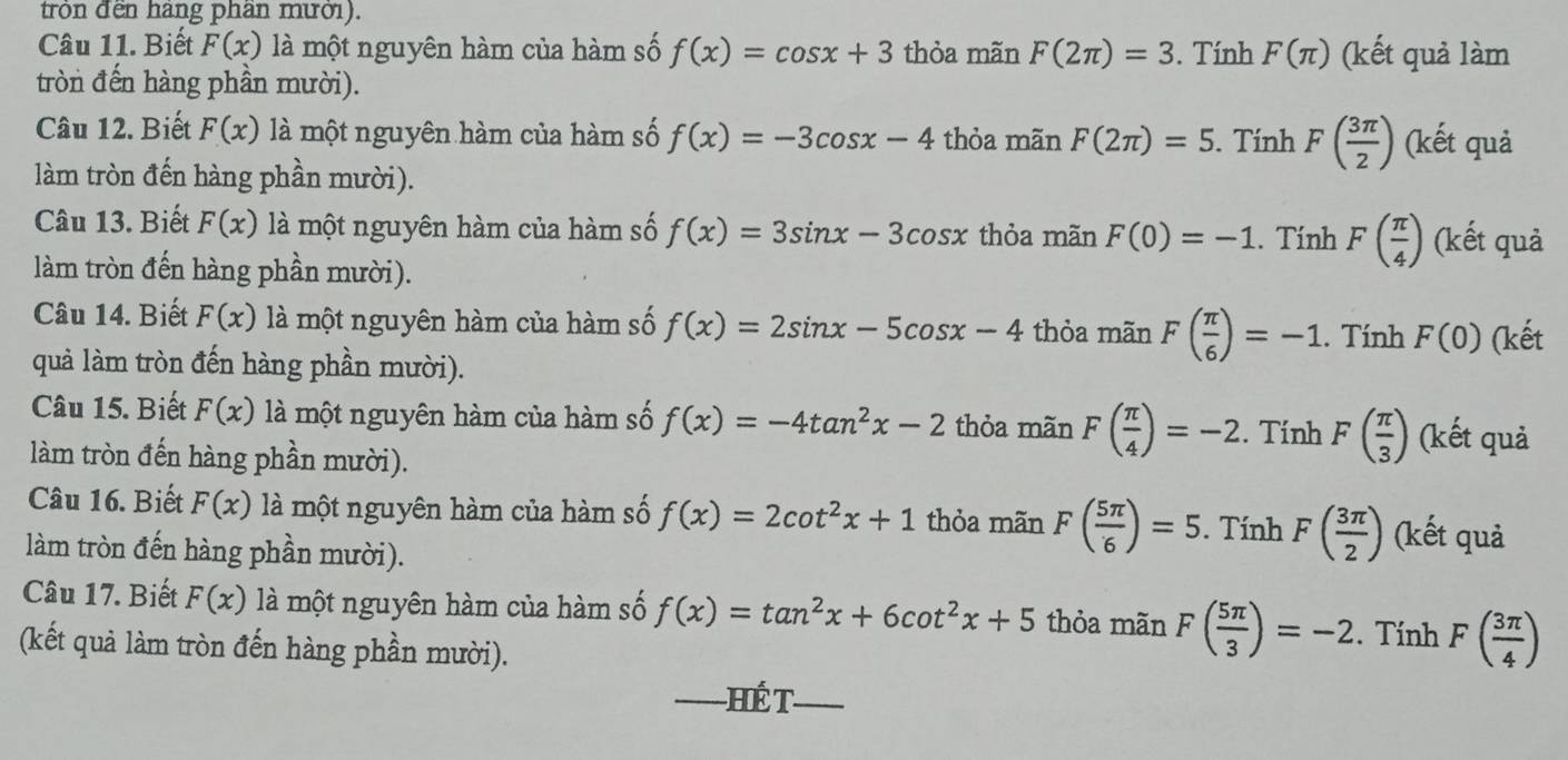 tròn đền hàng phần mưới).
Câu 11. Biết F(x) là một nguyên hàm của hàm số f(x)=cos x+3 thỏa mãn F(2π )=3. Tính F(π ) (kết quả làm
tròn đến hàng phần mười).
Câu 12. Biết F(x) là một nguyên hàm của hàm số f(x)=-3cos x-4 thỏa mãn F(2π )=5. Tính F( 3π /2 ) (kết quả
làm tròn đến hàng phần mười).
Câu 13. Biết F(x) là một nguyên hàm của hàm số f(x)=3sin x-3cos x thỏa mãn F(0)=-1. Tính F( π /4 ) (kết quả
làm tròn đến hàng phần mười).
Câu 14. Biết F(x) là một nguyên hàm của hàm số f(x)=2sin x-5cos x-4 thỏa mãn F( π /6 )=-1. Tính F(0) (kết
quả làm tròn đến hàng phần mười).
Câu 15. Biết F(x) là một nguyên hàm của hàm số f(x)=-4tan^2x-2 thỏa mãn F( π /4 )=-2. Tính F( π /3 ) (kết quả
làm tròn đến hàng phần mười).
Câu 16. Biết F(x) là một nguyên hàm của hàm số f(x)=2cot^2x+1 thỏa mãn F( 5π /6 )=5. Tính F( 3π /2 ) (kết quả
làm tròn đến hàng phần mười).
Câu 17. Biết F(x) là một nguyên hàm của hàm số f(x)=tan^2x+6cot^2x+5 thỏa mãn F( 5π /3 )=-2. Tính F( 3π /4 )
(kết quả làm tròn đến hàng phần mười).
_ H ế T_