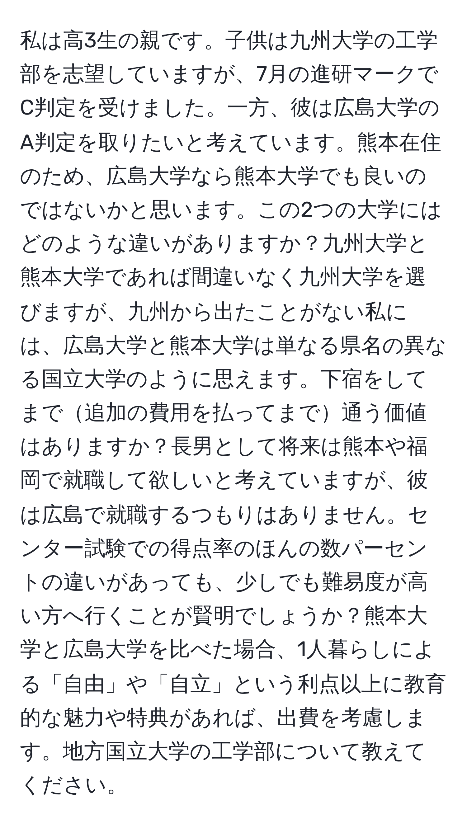 私は高3生の親です。子供は九州大学の工学部を志望していますが、7月の進研マークでC判定を受けました。一方、彼は広島大学のA判定を取りたいと考えています。熊本在住のため、広島大学なら熊本大学でも良いのではないかと思います。この2つの大学にはどのような違いがありますか？九州大学と熊本大学であれば間違いなく九州大学を選びますが、九州から出たことがない私には、広島大学と熊本大学は単なる県名の異なる国立大学のように思えます。下宿をしてまで追加の費用を払ってまで通う価値はありますか？長男として将来は熊本や福岡で就職して欲しいと考えていますが、彼は広島で就職するつもりはありません。センター試験での得点率のほんの数パーセントの違いがあっても、少しでも難易度が高い方へ行くことが賢明でしょうか？熊本大学と広島大学を比べた場合、1人暮らしによる「自由」や「自立」という利点以上に教育的な魅力や特典があれば、出費を考慮します。地方国立大学の工学部について教えてください。