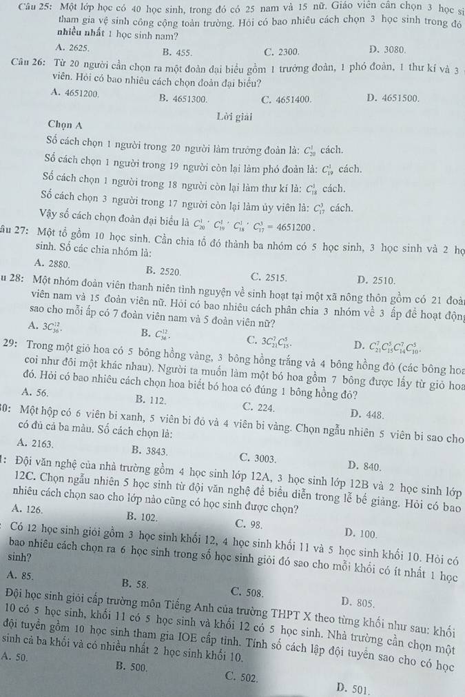 Một lớp học có 40 học sinh, trong đó có 25 nam và 15 nữ. Giáo viên cân chọn 3 học sĩ
tham gia yệ sinh công cộng toàn trường. Hỏi có bao nhiêu cách chọn 3 học sinh trong đó
nhiều nhất 1 học sinh nam?
A. 2625. B. 455. C. 2300. D. 3080.
Câu 26: Từ 20 người cần chọn ra một đoàn đại biểu gồm 1 trưởng đoàn, 1 phó đoàn, 1 thư kí và 3
viên. Hỏi có bao nhiêu cách chọn đoàn đại biểu?
A. 4651200 B. 4651300. C. 4651400. D. 4651500.
Lời giải
Chọn A
Số cách chọn 1 người trong 20 người làm trưởng đoàn là: C_(20)^1 cách.
Số cách chọn 1 người trong 19 người còn lại làm phó đoàn là: C_(19)^1 cách.
ố cách chọn 1 người trong 18 người còn lại làm thư kí là: C_(18)^1 cách.
ố cách chọn 3 người trong 17 người còn lại làm ủy viên là: C_(17)^3 cách.
Vậy số cách chọn đoàn đại biểu là C_(20)^1· C_(10)^1· C_(18)^1· C_(17)^3=4651200.
ầu 27: Một tổ gồm 10 học sinh. Cần chia tổ đó thành ba nhóm có 5 học sinh, 3 học sinh và 2 họ
sinh. Số các chia nhóm là:
A. 2880. B. 2520 C. 2515. D. 2510.
u 28: Một nhóm đoàn viên thanh niên tình nguyện về sinh hoạt tại một xã nông thôn gồm có 21 đoài
viên nam và 15 đoàn viên nữ. Hỏi có bao nhiêu cách phân chia 3 nhóm về 3 ấp đề hoạt độn
sao cho mỗi ấp có 7 đoàn viên nam và 5 đoàn viên nữ?
A. 3C_(36)^(12).
B. C_(36)^(12).
C. 3C_(21)^7C_(15)^5. D. C_(21)^7C_(15)^5C_(14)^7C_(10)^5.
29: Trong một giô hoa có 5 bông hồng vàng, 3 bông hồng trắng và 4 bông hồng đỏ (các bông hoa
coi như đôi một khác nhau). Người ta muốn làm một bó hoa gồm 7 bông được lấy từ giỏ hoa
đó. Hỏi có bao nhiêu cách chọn hoa biết bó hoa có đúng 1 bông hồng đỏ?
A. 56. B. 112. C. 224. D. 448.
0: Một hộp có 6 viên bi xanh, 5 viên bi đó và 4 viên bi vàng. Chọn ngẫu nhiên 5 viên bi sao cho
có đủ cả ba màu. Số cách chọn là:
A. 2163. B. 3843. C. 3003. D. 840.
: Đội văn nghệ của nhà trường gồm 4 học sinh lớp 12A, 3 học sinh lớp 12B và 2 học sinh lớp
12C. Chọn ngẫu nhiên 5 học sinh từ đội văn nghệ đề biểu diễn trong lễ bế giảng. Hỏi có bao
nhiêu cách chọn sao cho lớp nào cũng có học sinh được chọn?
A. 126. B. 102. C. 98. D. 100.
Có 12 học sinh giỏi gồm 3 học sinh khối 12, 4 học sinh khổi 11 và 5 học sinh khối 10. Hỏi có
sinh?
bao nhiêu cách chọn ra 6 học sinh trong số học sinh giỏi đó sao cho mỗi khổi có ít nhất 1 học
A. 85. B. 58. C. 508. D. 805.
Đội học sinh giỏi cấp trường môn Tiếng Anh của trường THPT X theo từng khối như sau: khối
10 có 5 học sinh, khối 11 có 5 học sinh và khối 12 có 5 học sinh. Nhà trường cần chọn một
đội tuyển gồm 10 học sinh tham gia IOE cấp tinh. Tính số cách lập đội tuyển sao cho có học
sinh cả ba khối và có nhiều nhất 2 học sinh khối 10.
A. 50. B. 500. C. 502.
D. 501.