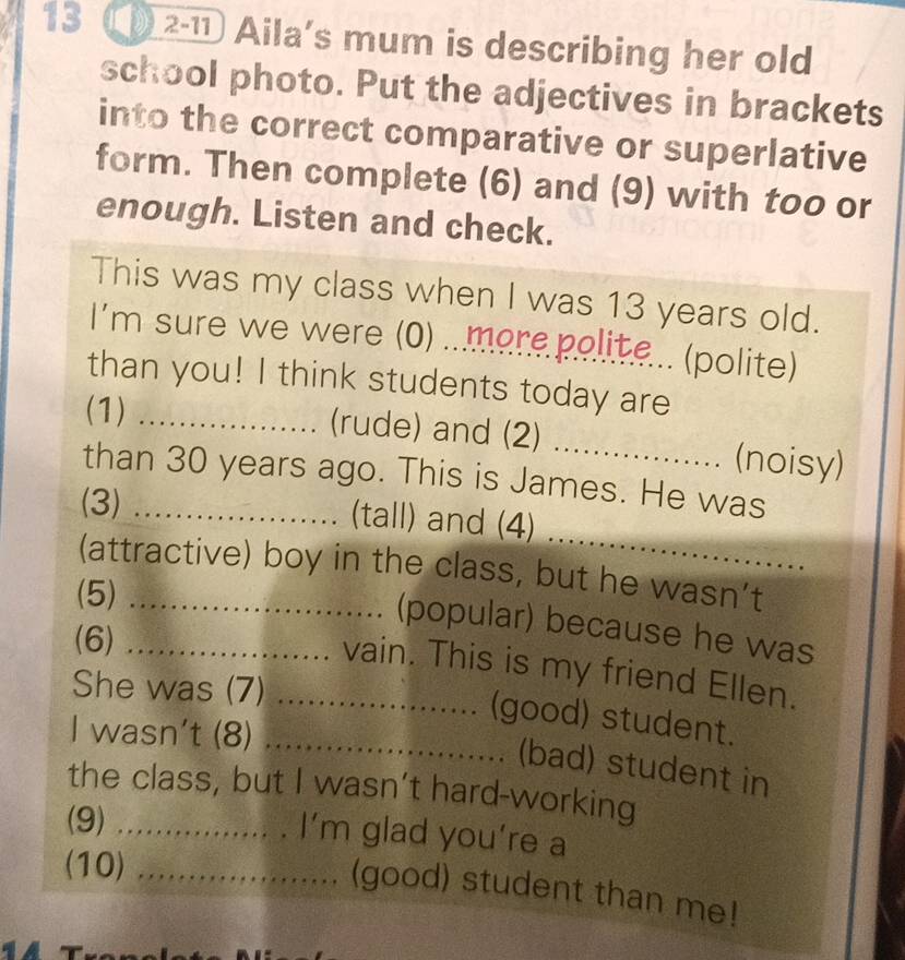 13 2-11 Aila's mum is describing her old 
school photo. Put the adjectives in brackets 
into the correct comparative or superlative 
form. Then complete (6) and (9) with too or 
enough. Listen and check. 
This was my class when I was 13 years old. 
I'm sure we were (0) ...more polite... (polite) 
than you! I think students today are_ 
(1)_ 
(rude) and (2) _(noisy) 
than 30 years ago. This is James. He was 
_ 
(3) _(tall) and (4) 
(attractive) boy in the class, but he wasn’t 
(5)_ 
(popular) because he was 
(6)_ 
vain. This is my friend Ellen. 
She was (7)_ 
(good) student. 
I wasn't (8)_ 
(bad) student in 
the class, but I wasn’t hard-working 
(9)_ 
I’m glad you’re a 
(10)_ 
(good) student than me!