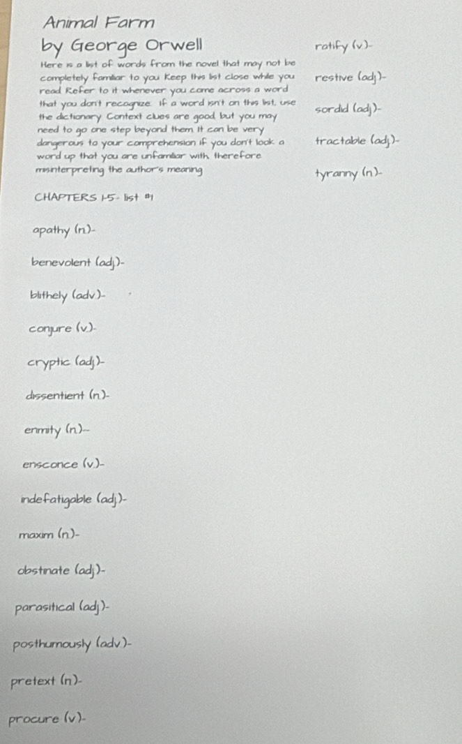 Animal Farm
by George Orwell
Here is a list of words from the novel that may not
completely familiar to you Keep this list close while yo
estive
read Refer to it whenever you come across a wor
that you don't recognize. If a
did
the dictionary Context clues
need to go one step beyond them.
dangerous to your comp sion i
word up that you ar
misinterpreting the author 
CHAPTERS - list #
apathy (n.)-
benevolent (adj.)-
blithely (adv.)-
conjure (v).
cryptic (adj)-
dissentient (n)-
enmity (n.)--
ensconce (v)-
indefatigable
maxim (n)-
obstinate (adj)-
parasitical (adj)-
posthumously ( dv ).
pretext (n)-
procure (v)_