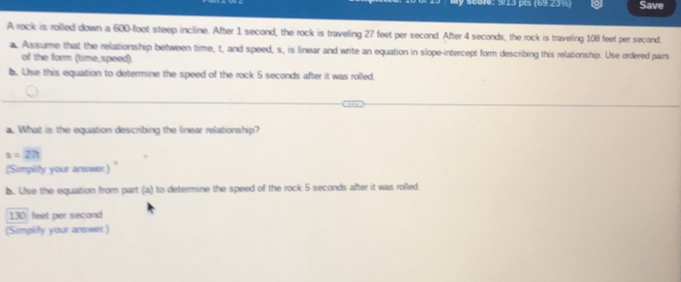 9: 913 pts (69 23 Save 
A rock is rolled down a 600-foot steep incline. After 1 second, the rock is traveling 27 feet per second. After 4 seconds, the rock is traveling 108 feet per second
a. Assume that the relationship between time, t, and speed, s, is linear and write an equation in slope-intercept form describing this relationship. Use ordered pairs 
of the form (time,speed). 
b. Use this equation to determine the speed of the rock 5 seconds after it was rolled. 
a. What is the equation describing the linear relationship?
s=27t
(Simplity your answer.) 
b. Ulse the equation from part (a) to determine the speed of the rock 5 seconds after it was rolled.
130 feet per second
(Simplify your answer.)