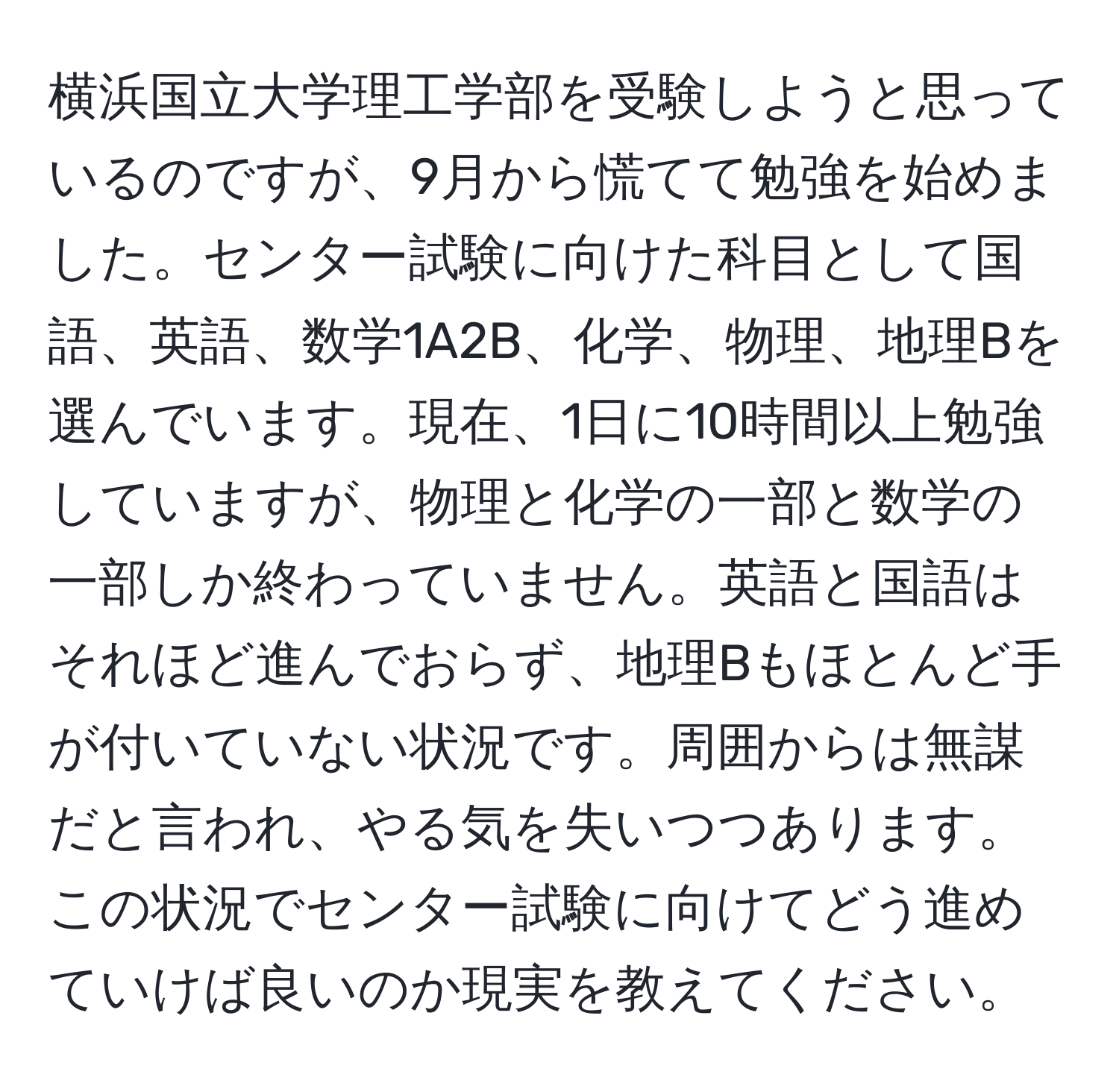 横浜国立大学理工学部を受験しようと思っているのですが、9月から慌てて勉強を始めました。センター試験に向けた科目として国語、英語、数学1A2B、化学、物理、地理Bを選んでいます。現在、1日に10時間以上勉強していますが、物理と化学の一部と数学の一部しか終わっていません。英語と国語はそれほど進んでおらず、地理Bもほとんど手が付いていない状況です。周囲からは無謀だと言われ、やる気を失いつつあります。この状況でセンター試験に向けてどう進めていけば良いのか現実を教えてください。