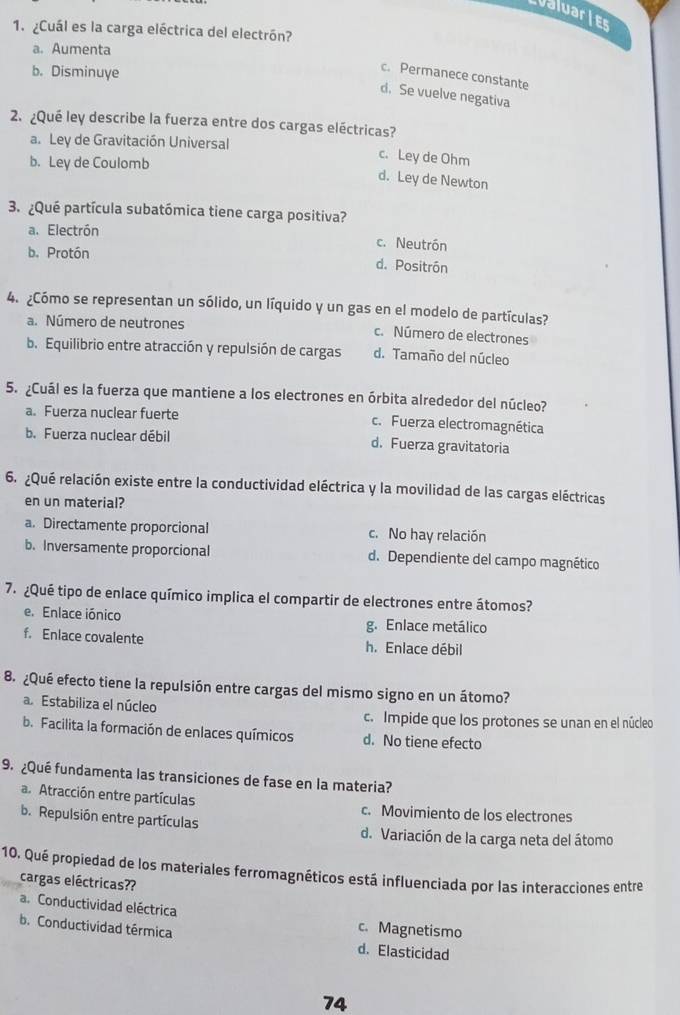 valuaries
1. ¿Cuál es la carga eléctrica del electrón?
a. Aumenta
b. Disminuye
c. Permanece constante
d. Se vuelve negativa
2. ¿Qué ley describe la fuerza entre dos cargas eléctricas?
a. Ley de Gravitación Universal
b. Ley de Coulomb
c. Ley de Ohm
d. Ley de Newton
3. ¿Qué partícula subatómica tiene carga positiva?
a. Electrón c. Neutrón
b. Protón
d. Positrón
4. ¿Cómo se representan un sólido, un líquido y un gas en el modelo de partículas?
a. Número de neutrones c. Número de electrones
b. Equilibrio entre atracción y repulsión de cargas d. Tamaño del núcleo
5. ¿Cuál es la fuerza que mantiene a los electrones en órbita alrededor del núcleo?
a. Fuerza nuclear fuerte c. Fuerza electromagnética
b. Fuerza nuclear débil d. Fuerza gravitatoria
6. ¿Qué relación existe entre la conductividad eléctrica y la movilidad de las cargas eléctricas
en un material?
a. Directamente proporcional c. No hay relación
b. Inversamente proporcional d. Dependiente del campo magnético
7. ¿Qué tipo de enlace químico implica el compartir de electrones entre átomos?
e. Enlace iónico g. Enlace metálico
f. Enlace covalente h. Enlace débil
8. ¿Qué efecto tiene la repulsión entre cargas del mismo signo en un átomo?
a Estabiliza el núcleo
c. Impide que los protones se unan en el núcleo
b. Facilita la formación de enlaces químicos d. No tiene efecto
9. ¿Qué fundamenta las transiciones de fase en la materia?
a. Atracción entre partículas c. Movimiento de los electrones
b. Repulsión entre partículas d. Variación de la carga neta del átomo
10. Qué propiedad de los materiales ferromagnéticos está influenciada por las interacciones entre
cargas eléctricas??
a. Conductividad eléctrica
b. Conductividad térmica
c. Magnetismo
d. Elasticidad
74