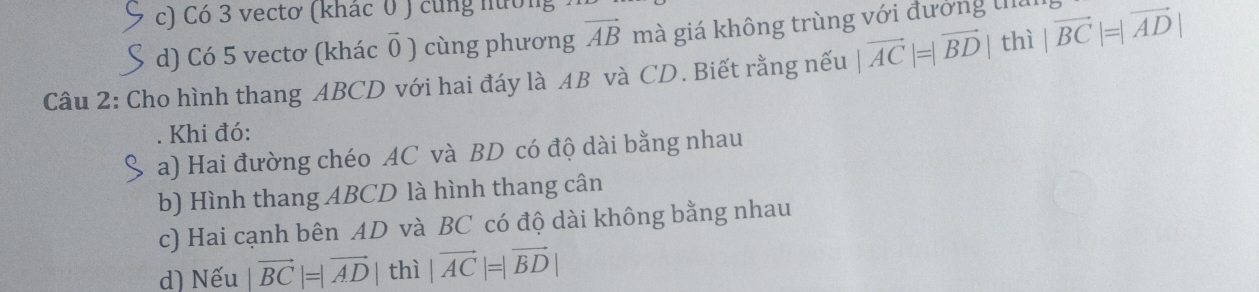 c) Có 3 vectơ (khác 0 ) cùng nướng
d) Có 5 vectơ (khác ǖ ) cùng phương vector AB mà giá không trùng với đương thủ
Câu 2: Cho hình thang ABCD với hai đáy là AB và CD. Biết rằng nếu |vector AC|=|vector BD| thì |vector BC|=|vector AD|
Khi đó:
a) Hai đường chéo AC và BD có độ dài bằng nhau
b) Hình thang ABCD là hình thang cân
c) Hai cạnh bên AD và BC có độ dài không bằng nhau
d) Nếu vector BC|=|vector AD| thì |vector AC|=|vector BD|