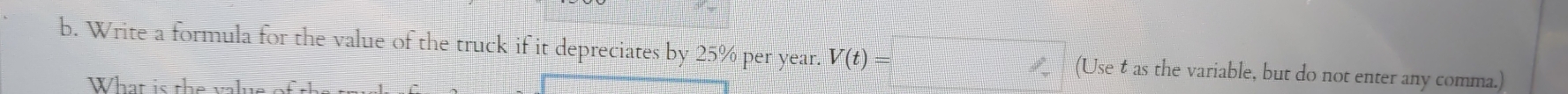 Write a formula for the value of the truck if it depreciates by 25% per year. V(t)= (Uset as the variable, but do not enter any comma.) 
What is the valus